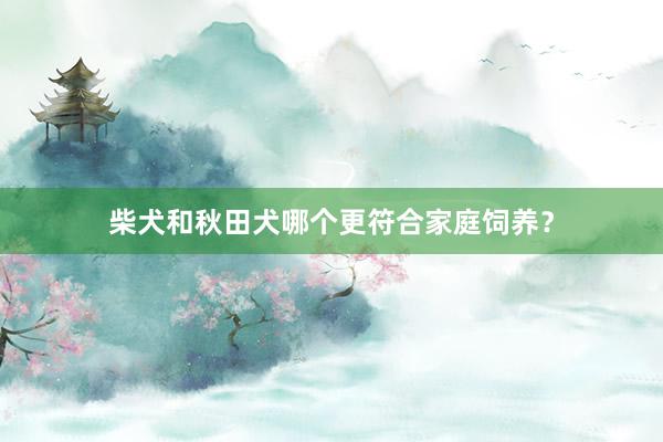 柴犬和秋田犬哪个更符合家庭饲养？